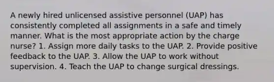 A newly hired unlicensed assistive personnel (UAP) has consistently completed all assignments in a safe and timely manner. What is the most appropriate action by the charge nurse? 1. Assign more daily tasks to the UAP. 2. Provide positive feedback to the UAP. 3. Allow the UAP to work without supervision. 4. Teach the UAP to change surgical dressings.