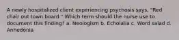 A newly hospitalized client experiencing psychosis says, "Red chair out town board." Which term should the nurse use to document this finding? a. Neologism b. Echolalia c. Word salad d. Anhedonia