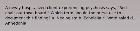 A newly hospitalized client experiencing psychosis says, "Red chair out town board." Which term should the nurse use to document this finding? a. Neologism b. Echolalia c. Word salad d. Anhedonia