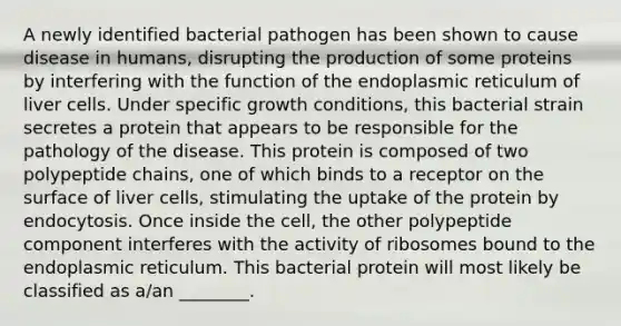 A newly identified bacterial pathogen has been shown to cause disease in humans, disrupting the production of some proteins by interfering with the function of the endoplasmic reticulum of liver cells. Under specific growth conditions, this bacterial strain secretes a protein that appears to be responsible for the pathology of the disease. This protein is composed of two polypeptide chains, one of which binds to a receptor on the surface of liver cells, stimulating the uptake of the protein by endocytosis. Once inside the cell, the other polypeptide component interferes with the activity of ribosomes bound to the endoplasmic reticulum. This bacterial protein will most likely be classified as a/an ________.