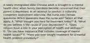 A newly immigrated older Chinese adult is brought to a mental health clinic when family members become concerned that their parent is depressed. In an attempt to conduct a culturally competent assessment interview, the nurse asks certain questions. Which questions does the nurse ask? Select all that apply. A. "What brought you here for treatment today?" B. "What do you believe is the cause of your depression?" C. "Does religion have a role in your perception of health and wellness?" D. "Do you have insurance that includes coverage of mental health issues?" E. "Have you ever sought treatment for a mental health problem previously?"