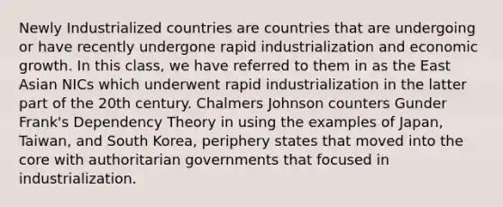 Newly Industrialized countries are countries that are undergoing or have recently undergone rapid industrialization and economic growth. In this class, we have referred to them in as the East Asian NICs which underwent rapid industrialization in the latter part of the 20th century. Chalmers Johnson counters Gunder Frank's Dependency Theory in using the examples of Japan, Taiwan, and South Korea, periphery states that moved into the core with authoritarian governments that focused in industrialization.