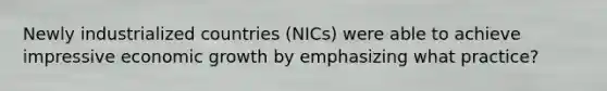 Newly industrialized countries (NICs) were able to achieve impressive economic growth by emphasizing what practice?