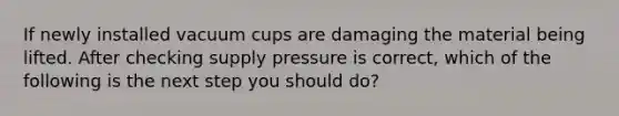 If newly installed vacuum cups are damaging the material being lifted. After checking supply pressure is correct, which of the following is the next step you should do?