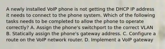 A newly installed VoIP phone is not getting the DHCP IP address it needs to connect to the phone system. Which of the following tasks needs to be completed to allow the phone to operate correctly? A. Assign the phone's switchport to the correct VLAN B. Statically assign the phone's gateway address. C. Configure a route on the VoIP network router. D. Implement a VoIP gateway