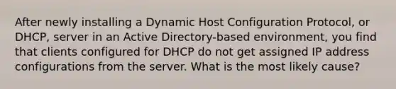 After newly installing a Dynamic Host Configuration Protocol, or DHCP, server in an Active Directory-based environment, you find that clients configured for DHCP do not get assigned IP address configurations from the server. What is the most likely cause?