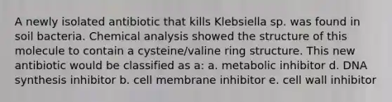 A newly isolated antibiotic that kills Klebsiella sp. was found in soil bacteria. Chemical analysis showed the structure of this molecule to contain a cysteine/valine ring structure. This new antibiotic would be classified as a: a. metabolic inhibitor d. DNA synthesis inhibitor b. cell membrane inhibitor e. cell wall inhibitor