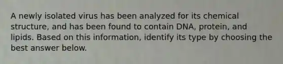 A newly isolated virus has been analyzed for its chemical structure, and has been found to contain DNA, protein, and lipids. Based on this information, identify its type by choosing the best answer below.