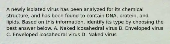 A newly isolated virus has been analyzed for its chemical structure, and has been found to contain DNA, protein, and lipids. Based on this information, identify its type by choosing the best answer below. A. Naked icosahedral virus B. Enveloped virus C. Enveloped icosahedral virus D. Naked virus