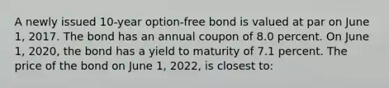 A newly issued 10-year option-free bond is valued at par on June 1, 2017. The bond has an annual coupon of 8.0 percent. On June 1, 2020, the bond has a yield to maturity of 7.1 percent. The price of the bond on June 1, 2022, is closest to: