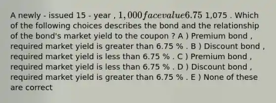 A newly - issued 15 - year , 1,000 face value 6.75 % semi - annual coupon bond is priced at 1,075 . Which of the following choices describes the bond and the relationship of the bond's market yield to the coupon ? A ) Premium bond , required market yield is greater than 6.75 % . B ) Discount bond , required market yield is less than 6.75 % . C ) Premium bond , required market yield is less than 6.75 % . D ) Discount bond , required market yield is greater than 6.75 % . E ) None of these are correct