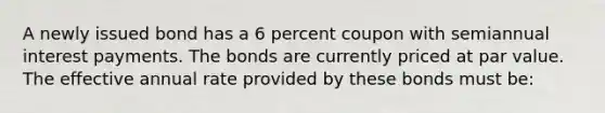 A newly issued bond has a 6 percent coupon with semiannual interest payments. The bonds are currently priced at par value. The effective annual rate provided by these bonds must be: