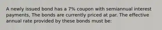 A newly issued bond has a 7% coupon with semiannual interest payments, The bonds are currently priced at par. The effective annual rate provided by these bonds must be: