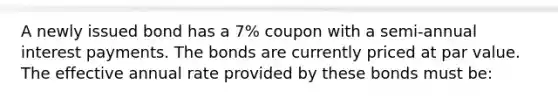 A newly issued bond has a 7% coupon with a semi-annual interest payments. The bonds are currently priced at par value. The effective annual rate provided by these bonds must be: