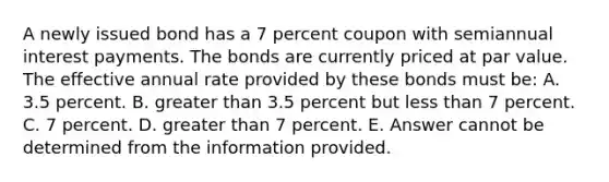 A newly issued bond has a 7 percent coupon with semiannual interest payments. The bonds are currently priced at par value. The effective annual rate provided by these bonds must be: A. 3.5 percent. B. greater than 3.5 percent but less than 7 percent. C. 7 percent. D. greater than 7 percent. E. Answer cannot be determined from the information provided.