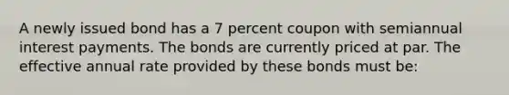 A newly issued bond has a 7 percent coupon with semiannual interest payments. The bonds are currently priced at par. The effective annual rate provided by these bonds must be: