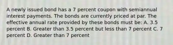 A newly issued bond has a 7 percent coupon with semiannual interest payments. The bonds are currently priced at par. The effective annual rate provided by these bonds must be: A. 3.5 percent B. Greater than 3.5 percent but less than 7 percent C. 7 percent D. Greater than 7 percent