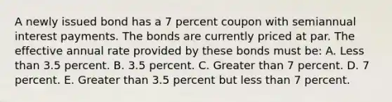 A newly issued bond has a 7 percent coupon with semiannual interest payments. The bonds are currently priced at par. The effective annual rate provided by these bonds must be: A. Less than 3.5 percent. B. 3.5 percent. C. Greater than 7 percent. D. 7 percent. E. Greater than 3.5 percent but less than 7 percent.