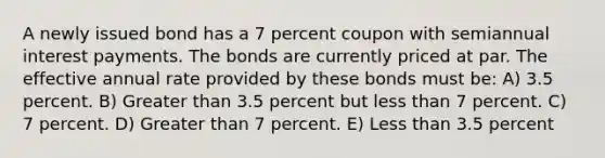 A newly issued bond has a 7 percent coupon with semiannual interest payments. The bonds are currently priced at par. The effective annual rate provided by these bonds must be: A) 3.5 percent. B) Greater than 3.5 percent but less than 7 percent. C) 7 percent. D) Greater than 7 percent. E) Less than 3.5 percent