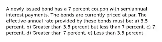 A newly issued bond has a 7 percent coupon with semiannual interest payments. The bonds are currently priced at par. The effective annual rate provided by these bonds must be: a) 3.5 percent. b) Greater than 3.5 percent but less than 7 percent. c) 7 percent. d) Greater than 7 percent. e) Less than 3.5 percent.