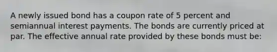 A newly issued bond has a coupon rate of 5 percent and semiannual interest payments. The bonds are currently priced at par. The effective annual rate provided by these bonds must be: