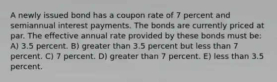 A newly issued bond has a coupon rate of 7 percent and semiannual interest payments. The bonds are currently priced at par. The effective annual rate provided by these bonds must be: A) 3.5 percent. B) greater than 3.5 percent but less than 7 percent. C) 7 percent. D) greater than 7 percent. E) less than 3.5 percent.