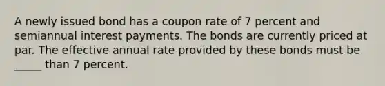 A newly issued bond has a coupon rate of 7 percent and semiannual interest payments. The bonds are currently priced at par. The effective annual rate provided by these bonds must be _____ than 7 percent.