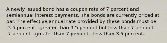 A newly issued bond has a coupon rate of 7 percent and semiannual interest payments. The bonds are currently priced at par. The effective annual rate provided by these bonds must be: -3.5 percent. -greater than 3.5 percent but less than 7 percent. -7 percent. -greater than 7 percent. -less than 3.5 percent.