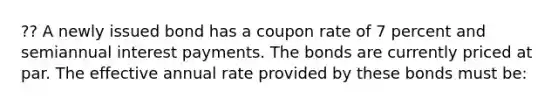 ?? A newly issued bond has a coupon rate of 7 percent and semiannual interest payments. The bonds are currently priced at par. The effective annual rate provided by these bonds must be: