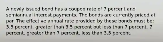 A newly issued bond has a coupon rate of 7 percent and semiannual interest payments. The bonds are currently priced at par. The effective annual rate provided by these bonds must be: 3.5 percent. greater than 3.5 percent but less than 7 percent. 7 percent. greater than 7 percent. less than 3.5 percent.