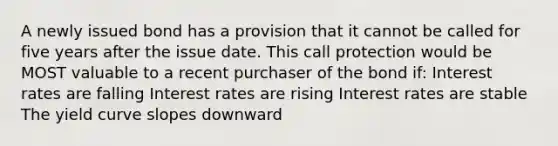 A newly issued bond has a provision that it cannot be called for five years after the issue date. This call protection would be MOST valuable to a recent purchaser of the bond if: Interest rates are falling Interest rates are rising Interest rates are stable The yield curve slopes downward