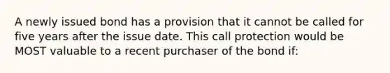 A newly issued bond has a provision that it cannot be called for five years after the issue date. This call protection would be MOST valuable to a recent purchaser of the bond if: