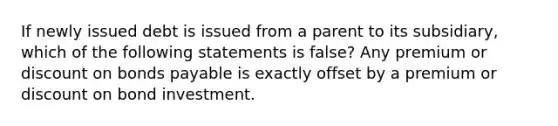 If newly issued debt is issued from a parent to its subsidiary, which of the following statements is false? Any premium or discount on bonds payable is exactly offset by a premium or discount on bond investment.