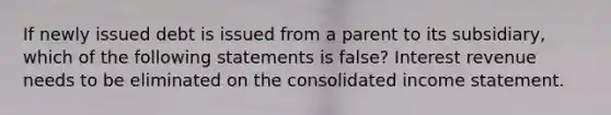 If newly issued debt is issued from a parent to its subsidiary, which of the following statements is false? Interest revenue needs to be eliminated on the consolidated income statement.