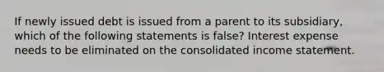 If newly issued debt is issued from a parent to its subsidiary, which of the following statements is false? Interest expense needs to be eliminated on the consolidated income statement.