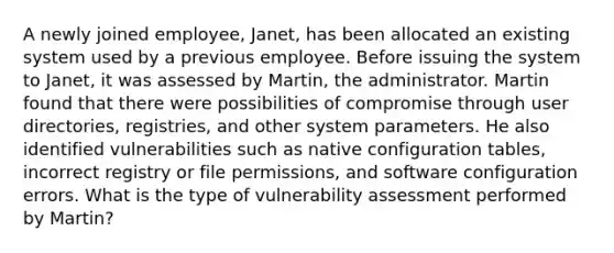 A newly joined employee, Janet, has been allocated an existing system used by a previous employee. Before issuing the system to Janet, it was assessed by Martin, the administrator. Martin found that there were possibilities of compromise through user directories, registries, and other system parameters. He also identified vulnerabilities such as native configuration tables, incorrect registry or file permissions, and software configuration errors. What is the type of vulnerability assessment performed by Martin?