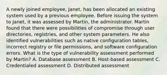 A newly joined employee, Janet, has been allocated an existing system used by a previous employee. Before issuing the system to Janet, it was assessed by Martin, the administrator. Martin found that there were possibilities of compromise through user directories, registries, and other system parameters. He also identified vulnerabilities such as native configuration tables, incorrect registry or file permissions, and software configuration errors. What is the type of vulnerability assessment performed by Martin? A. Database assessment B. Host-based assessment C. Credentialed assessment D. Distributed assessment