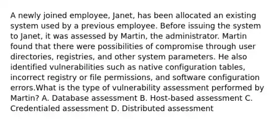 A newly joined employee, Janet, has been allocated an existing system used by a previous employee. Before issuing the system to Janet, it was assessed by Martin, the administrator. Martin found that there were possibilities of compromise through user directories, registries, and other system parameters. He also identified vulnerabilities such as native configuration tables, incorrect registry or file permissions, and software configuration errors.What is the type of vulnerability assessment performed by Martin? A. Database assessment B. Host-based assessment C. Credentialed assessment D. Distributed assessment