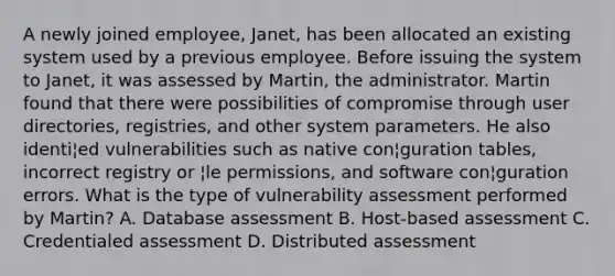 A newly joined employee, Janet, has been allocated an existing system used by a previous employee. Before issuing the system to Janet, it was assessed by Martin, the administrator. Martin found that there were possibilities of compromise through user directories, registries, and other system parameters. He also identi¦ed vulnerabilities such as native con¦guration tables, incorrect registry or ¦le permissions, and software con¦guration errors. What is the type of vulnerability assessment performed by Martin? A. Database assessment B. Host-based assessment C. Credentialed assessment D. Distributed assessment