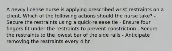 A newly license nurse is applying prescribed wrist restraints on a client. Which of the following actions should the nurse take? - Secure the restraints using a quick-release tie - Ensure four fingers fit under the restraints to prevent constriction - Secure the restraints to the lowest bar of the side rails - Anticipate removing the restraints every 4 hr