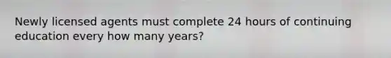 Newly licensed agents must complete 24 hours of continuing education every how many years?