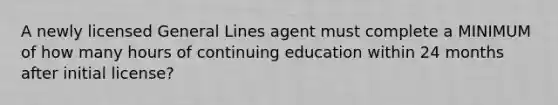 A newly licensed General Lines agent must complete a MINIMUM of how many hours of continuing education within 24 months after initial license?