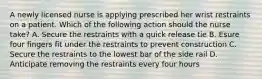 A newly licensed nurse is applying prescribed her wrist restraints on a patient. Which of the following action should the nurse take? A. Secure the restraints with a quick release tie B. Esure four fingers fit under the restraints to prevent construction C. Secure the restraints to the lowest bar of the side rail D. Anticipate removing the restraints every four hours