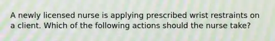 A newly licensed nurse is applying prescribed wrist restraints on a client. Which of the following actions should the nurse take?