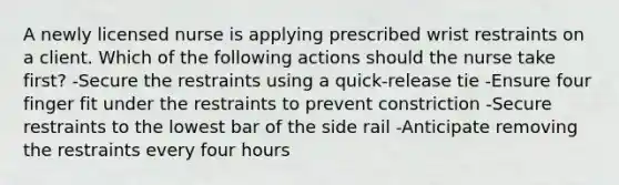 A newly licensed nurse is applying prescribed wrist restraints on a client. Which of the following actions should the nurse take first? -Secure the restraints using a quick-release tie -Ensure four finger fit under the restraints to prevent constriction -Secure restraints to the lowest bar of the side rail -Anticipate removing the restraints every four hours