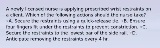 A newly licensed nurse is applying prescribed wrist restraints on a client. Which of the following actions should the nurse take? ◦A. Secure the restraints using a quick-release tie. ◦B. Ensure four fingers fit under the restraints to prevent constriction. ◦C. Secure the restraints to the lowest bar of the side rail. ◦D. Anticipate removing the restraints every 4 hr.