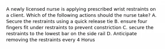 A newly licensed nurse is applying prescribed wrist restraints on a client. Which of the following actions should the nurse take? A. Secure the restraints using a quick release tie B. ensure four fingers fit under restraints to prevent constriction C. secure the restraints to the lowest bar on the side rail D. Anticipate removing the restraints every 4 Horus