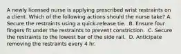 A newly licensed nurse is applying prescribed wrist restraints on a client. Which of the following actions should the nurse take?​ A. Secure the restraints using a quick-release tie. ​ B. Ensure four fingers fit under the restraints to prevent constriction. ​ C. Secure the restraints to the lowest bar of the side rail. ​ D. Anticipate removing the restraints every 4 hr. ​