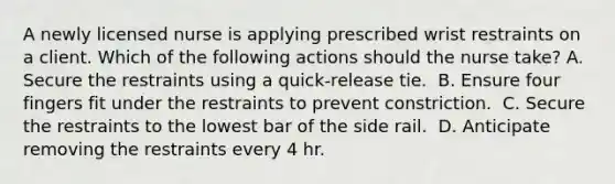 A newly licensed nurse is applying prescribed wrist restraints on a client. Which of the following actions should the nurse take?​ A. Secure the restraints using a quick-release tie. ​ B. Ensure four fingers fit under the restraints to prevent constriction. ​ C. Secure the restraints to the lowest bar of the side rail. ​ D. Anticipate removing the restraints every 4 hr. ​