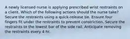 A newly licensed nurse is applying prescribed wrist restraints on a client. Which of the following actions should the nurse take? Secure the restraints using a quick-release tie. Ensure four fingers fit under the restraints to prevent constriction. Secure the restraints to the lowest bar of the side rail. Anticipate removing the restraints every 4 hr.